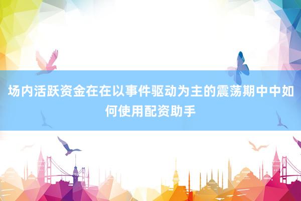 场内活跃资金在在以事件驱动为主的震荡期中中如何使用配资助手