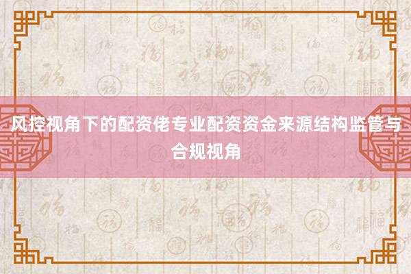 风控视角下的配资佬专业配资资金来源结构监管与合规视角