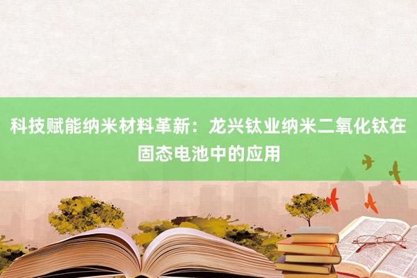 科技赋能纳米材料革新：龙兴钛业纳米二氧化钛在固态电池中的应用