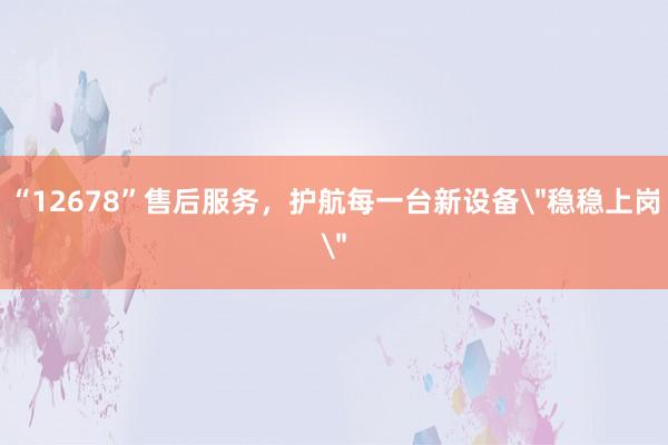 “12678”售后服务，护航每一台新设备＂稳稳上岗＂