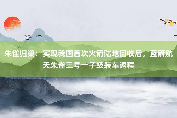 朱雀归巢：实现我国首次火箭陆地回收后，蓝箭航天朱雀三号一子级装车返程