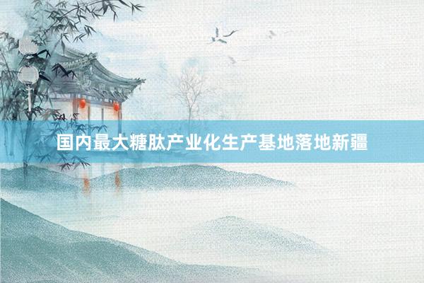 国内最大糖肽产业化生产基地落地新疆