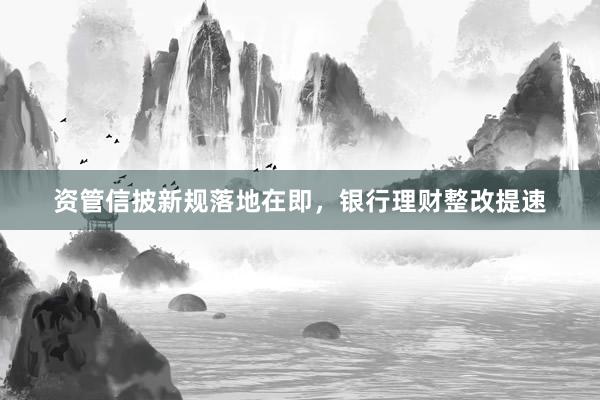 资管信披新规落地在即，银行理财整改提速