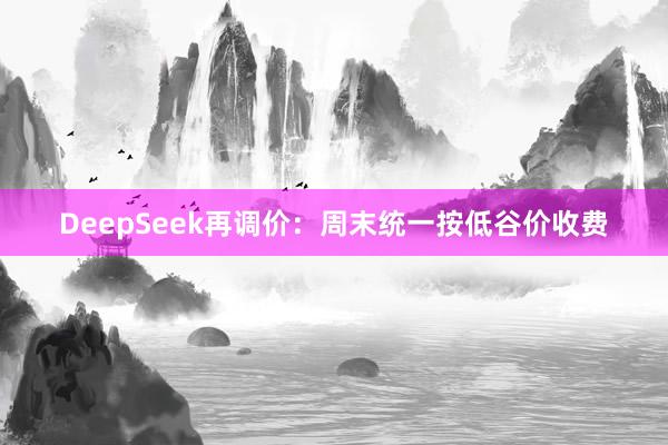 DeepSeek再调价：周末统一按低谷价收费