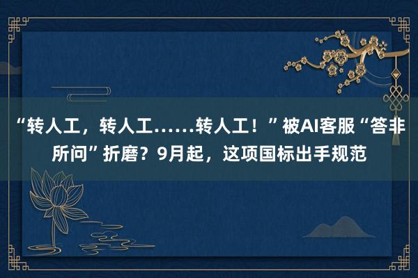 “转人工，转人工……转人工！”被AI客服“答非所问”折磨？9月起，这项国标出手规范