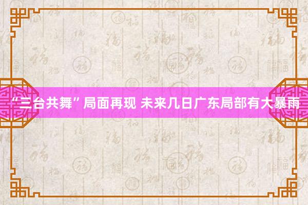 “三台共舞”局面再现 未来几日广东局部有大暴雨