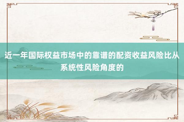近一年国际权益市场中的靠谱的配资收益风险比从系统性风险角度的