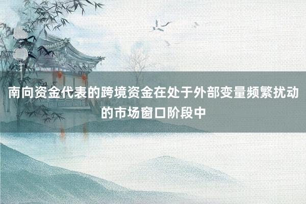 南向资金代表的跨境资金在处于外部变量频繁扰动的市场窗口阶段中