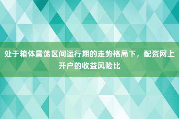 处于箱体震荡区间运行期的走势格局下，配资网上开户的收益风险比