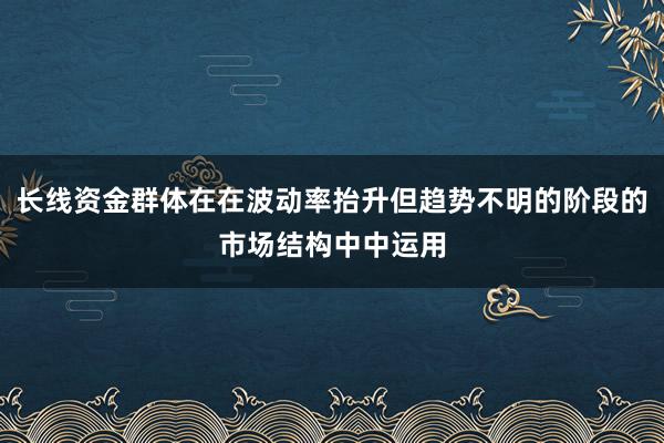 长线资金群体在在波动率抬升但趋势不明的阶段的市场结构中中运用