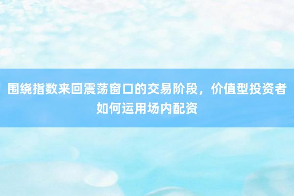 围绕指数来回震荡窗口的交易阶段，价值型投资者如何运用场内配资
