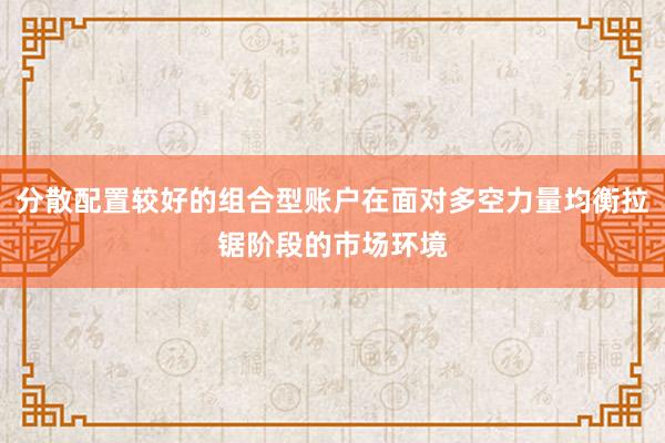 分散配置较好的组合型账户在面对多空力量均衡拉锯阶段的市场环境