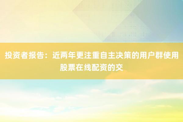 投资者报告：近两年更注重自主决策的用户群使用股票在线配资的交
