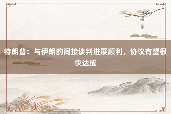 特朗普：与伊朗的间接谈判进展顺利，协议有望很快达成