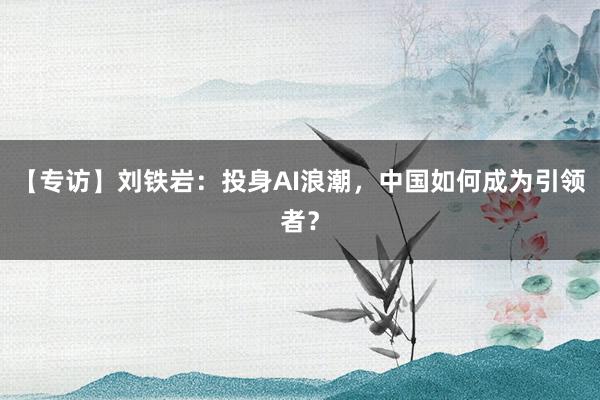 【专访】刘铁岩：投身AI浪潮，中国如何成为引领者？