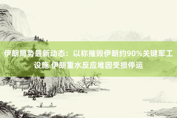 伊朗局势最新动态：以称摧毁伊朗约90%关键军工设施 伊朗重水反应堆因受损停运