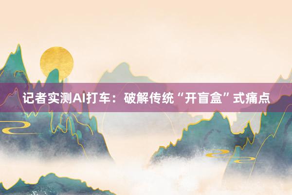 记者实测AI打车：破解传统“开盲盒”式痛点