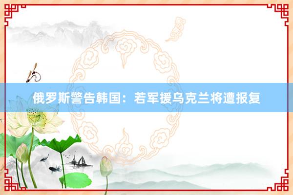 俄罗斯警告韩国:若军援乌克兰将遭报复
