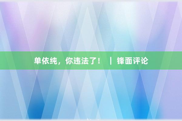 单依纯，你违法了！ ｜ 锋面评论
