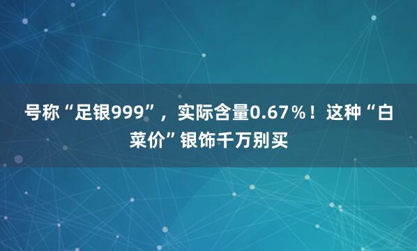 号称“足银999”，实际含量0.67％！这种“白菜价”银饰千万别买