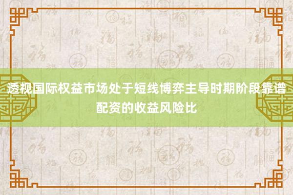 透视国际权益市场处于短线博弈主导时期阶段靠谱配资的收益风险比