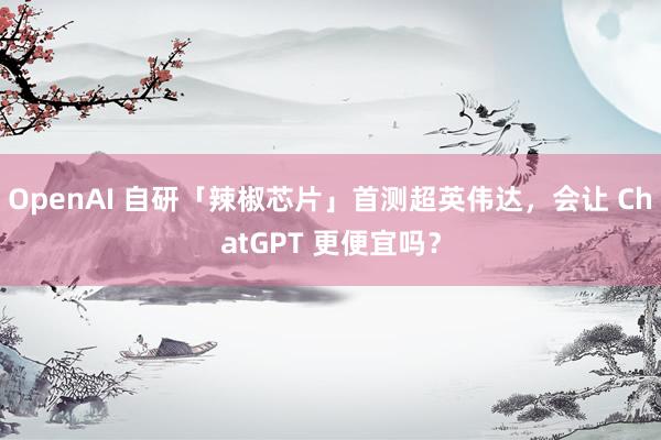 OpenAI 自研「辣椒芯片」首测超英伟达，会让 ChatGPT 更便宜吗？