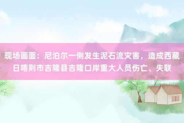 现场画面：尼泊尔一侧发生泥石流灾害，造成西藏日喀则市吉隆县吉隆口岸重大人员伤亡、失联