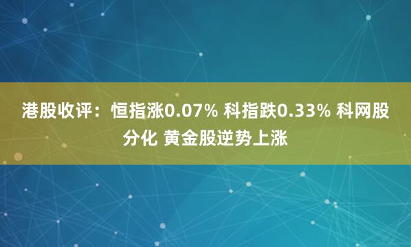 港股收评：恒指涨0.07% 科指跌0.33% 科网股分化 黄金股逆势上涨
