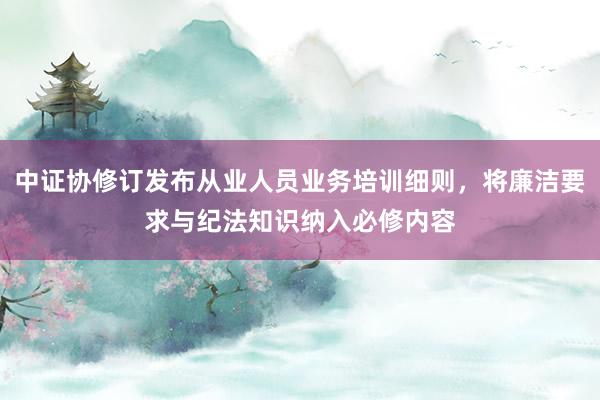 中证协修订发布从业人员业务培训细则，将廉洁要求与纪法知识纳入必修内容