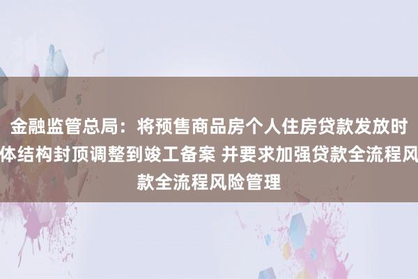 金融监管总局：将预售商品房个人住房贷款发放时点从主体结构封顶调整到竣工备案 并要求加强贷款全流程风险管理