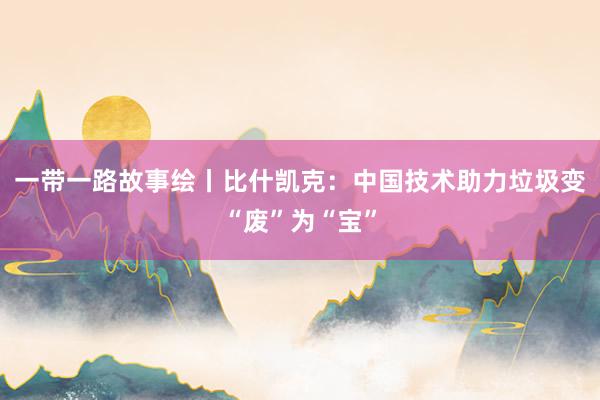 一带一路故事绘丨比什凯克：中国技术助力垃圾变“废”为“宝”
