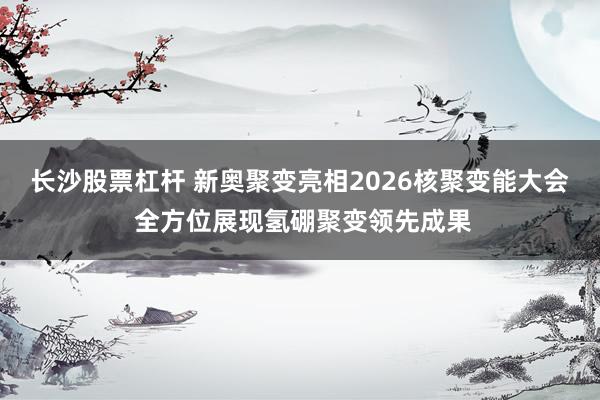 长沙股票杠杆 新奥聚变亮相2026核聚变能大会 全方位展现氢硼聚变领先成果
