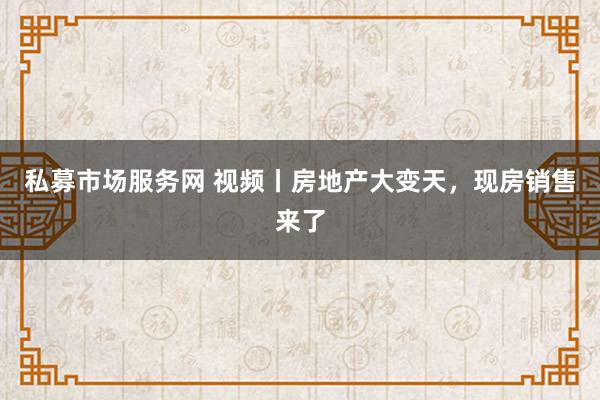 私募市场服务网 视频丨房地产大变天，现房销售来了