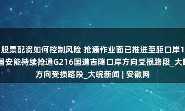股票配资如何控制风险 抢通作业面已推进至距口岸1.1公里处，中国安能持续抢通G216国道吉隆口岸方向受损路段_大皖新闻 | 安徽网