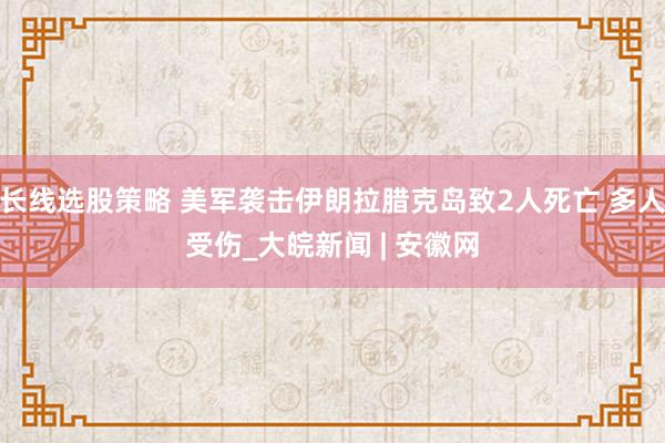 长线选股策略 美军袭击伊朗拉腊克岛致2人死亡 多人受伤_大皖新闻 | 安徽网