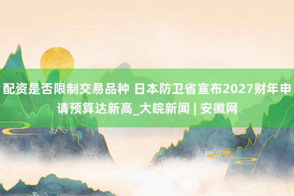 配资是否限制交易品种 日本防卫省宣布2027财年申请预算达新高_大皖新闻 | 安徽网