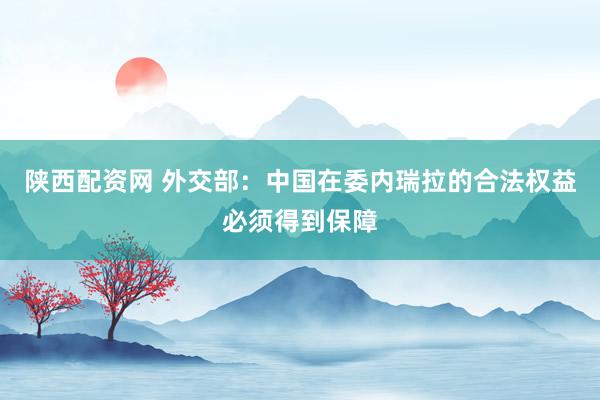 陕西配资网 外交部：中国在委内瑞拉的合法权益必须得到保障