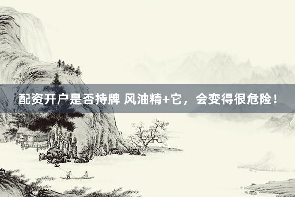 配资开户是否持牌 风油精+它，会变得很危险！
