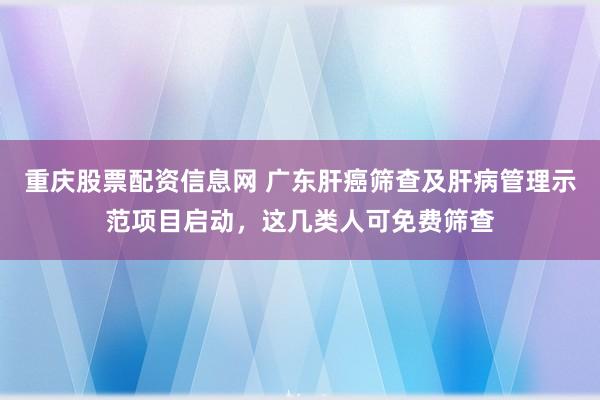 重庆股票配资信息网 广东肝癌筛查及肝病管理示范项目启动，这几类人可免费筛查