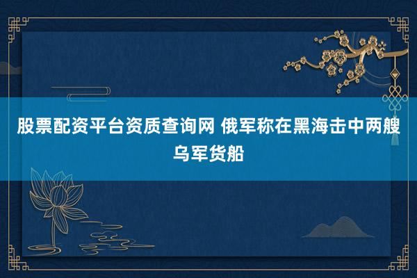 股票配资平台资质查询网 俄军称在黑海击中两艘乌军货船