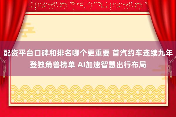 配资平台口碑和排名哪个更重要 首汽约车连续九年登独角兽榜单 AI加速智慧出行布局