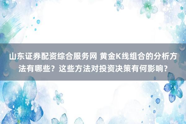 山东证券配资综合服务网 黄金K线组合的分析方法有哪些？这些方法对投资决策有何影响？