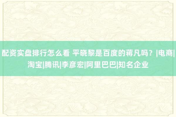 配资实盘排行怎么看 平晓黎是百度的蒋凡吗？|电商|淘宝|腾讯|李彦宏|阿里巴巴|知名企业