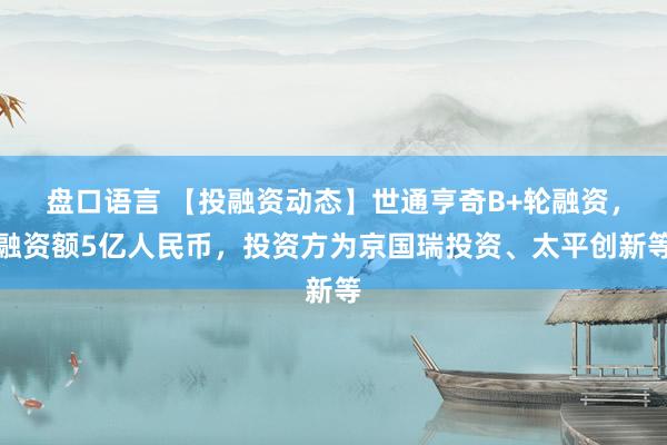 盘口语言 【投融资动态】世通亨奇B+轮融资，融资额5亿人民币，投资方为京国瑞投资、太平创新等