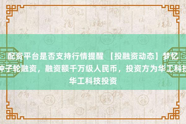 配资平台是否支持行情提醒 【投融资动态】梦忆科技种子轮融资，融资额千万级人民币，投资方为华工科技投资
