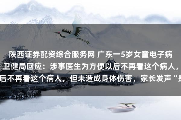 陕西证券配资综合服务网 广东一5岁女童电子病历被医生标注“刁蛮”；卫健局回应：涉事医生为方便以后不再看这个病人，但未造成身体伤害，家长发声“是抹黑”