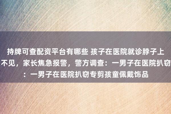 持牌可查配资平台有哪些 孩子在医院就诊脖子上佩戴的金吊坠消失不见，家长焦急报警，警方调查：一男子在医院扒窃专剪孩童佩戴饰品