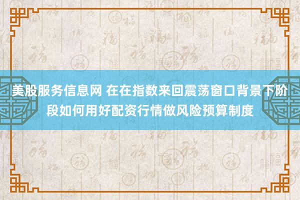 美股服务信息网 在在指数来回震荡窗口背景下阶段如何用好配资行情做风险预算制度