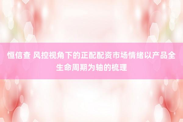 恒信查 风控视角下的正配配资市场情绪以产品全生命周期为轴的梳理