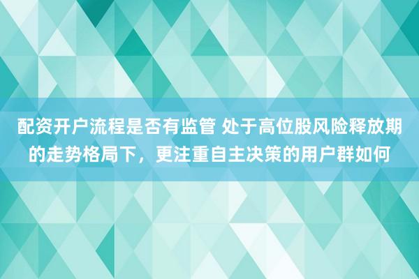 配资开户流程是否有监管 处于高位股风险释放期的走势格局下，更注重自主决策的用户群如何